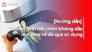 Hướng dẫn vệ sinh nồi chiên không dầu mới mua và đã qua sử dụng